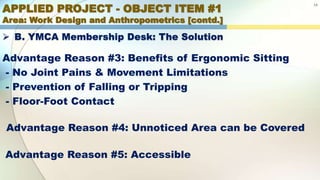 APPLIED PROJECT - OBJECT ITEM #1
Area: Work Design and Anthropometrics [contd.]
14
 B. YMCA Membership Desk: The Solution
Advantage Reason #3: Benefits of Ergonomic Sitting
- No Joint Pains & Movement Limitations
- Prevention of Falling or Tripping
- Floor-Foot Contact
Advantage Reason #4: Unnoticed Area can be Covered
Advantage Reason #5: Accessible
 