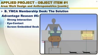 APPLIED PROJECT - OBJECT ITEM #1
Area: Work Design and Anthropometrics [contd.]
15
 B. YMCA Membership Desk: The Solution
Advantage Reason #6:
• Strong Interaction
• Eye-Contact
• Screen Embedded Desk
 