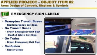 APPLIED PROJECT - OBJECT ITEM #2
Area: Design of Controls, Displays & Symbols
EMERGENCY SIGN LABELS
19
 Brampton Transit Buses
• Red Emergency Exit Sign
 Go Transit Buses
• Green Emergency Exit Sign
• Black & White Exit Sign
 Confusion
• Red or Green
 Go Trains
• Green Emergency Exit Sign
 