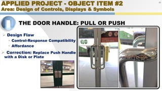 APPLIED PROJECT - OBJECT ITEM #2
Area: Design of Controls, Displays & Symbols
THE DOOR HANDLE: PULL OR PUSH
20
 Design Flaw
• Control-Response Compatibility
• Affordance
 Correction: Replace Push Handle
with a Disk or Plate
 
