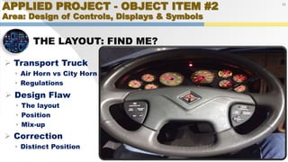 APPLIED PROJECT - OBJECT ITEM #2
Area: Design of Controls, Displays & Symbols
THE LAYOUT: FIND ME?
21
 Transport Truck
• Air Horn vs City Horn
• Regulations
 Design Flaw
• The layout
• Position
• Mix-up
 Correction
• Distinct Position
 