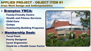 APPLIED PROJECT - OBJECT ITEM #1
Area: Work Design and Anthropometrics
 Brampton YMCA:
4
• Family-Friendly Centre
• Health and Fitness Services
• Child Care
• Camps
• Community-Building Programs
 Membership Desk:
• Focal Point
• Poorly Designed
• Least Ergonomic
• Could be a Health Issue Factor
 