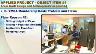 APPLIED PROJECT - OBJECT ITEM #1
Area: Work Design and Anthropometrics [contd.]
7
 B. YMCA Membership Desk: Problem and Flaws
Flaw Reason #2:
• Sitting Height = 95cm
• Sitting = Popliteal (Height)
• Ineffective Foot-Rest
• Dangling Legs
B = 95cm
 
