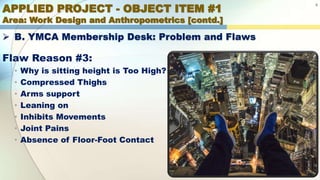 APPLIED PROJECT - OBJECT ITEM #1
Area: Work Design and Anthropometrics [contd.]
8
 B. YMCA Membership Desk: Problem and Flaws
Flaw Reason #3:
• Why is sitting height is Too High?
• Compressed Thighs
• Arms support
• Leaning on
• Inhibits Movements
• Joint Pains
• Absence of Floor-Foot Contact
 