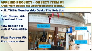 APPLIED PROJECT - OBJECT ITEM #1
Area: Work Design and Anthropometrics [contd.]
9
 B. YMCA Membership Desk: The Solution
Flaw Reason #4:
Unnoticed Area
Flaw Reason #5:
Lack of Accessibility
Flaw Reason #6:
Poor Interaction
 