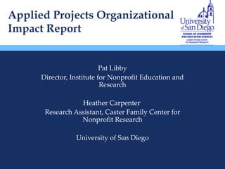 Applied Projects Organizational Impact Report Pat Libby Director, Institute for Nonprofit Education and Research Heather Carpenter  Research Assistant, Caster Family Center for Nonprofit Research University of San Diego 