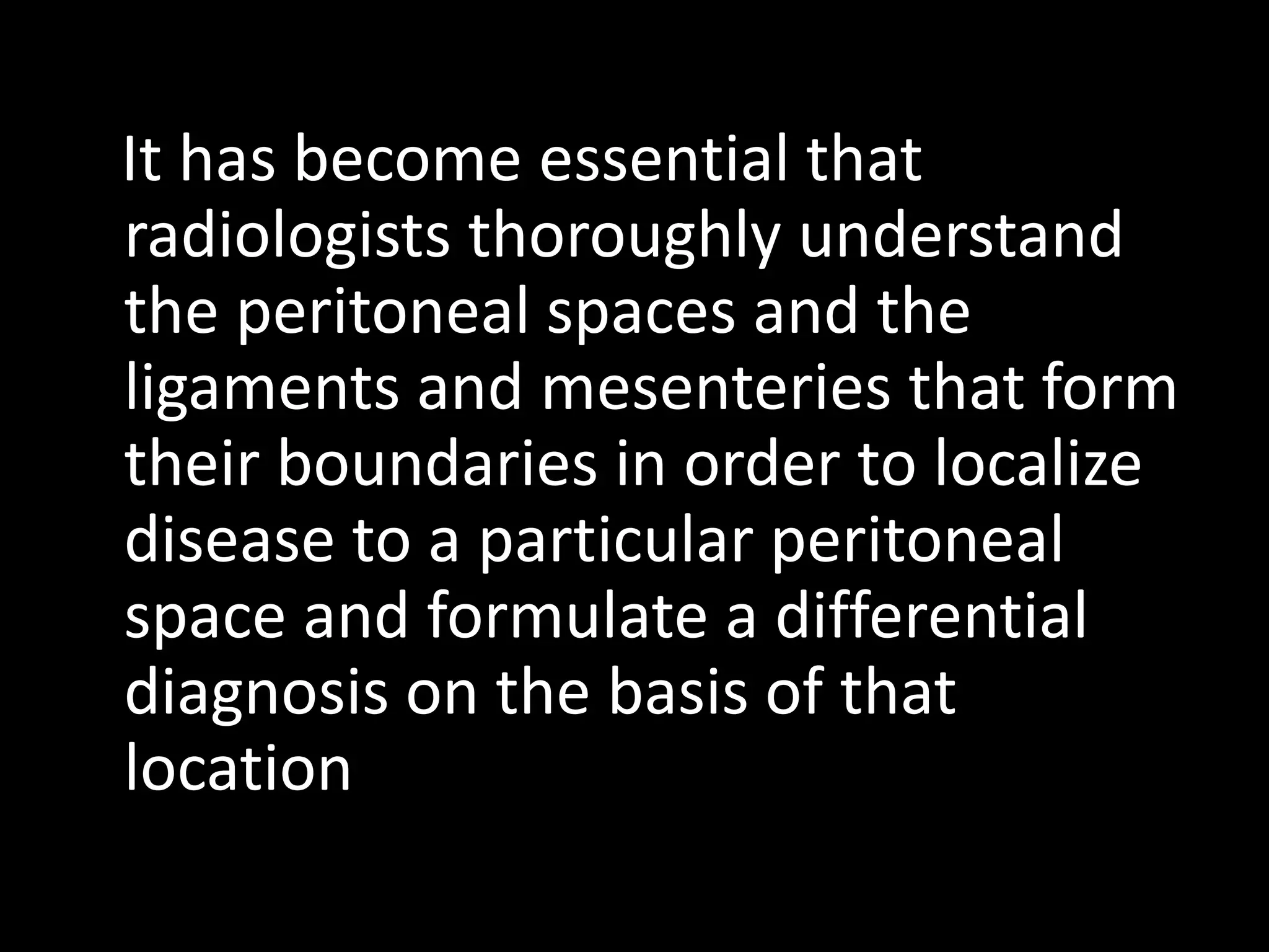 It has become essential that
radiologists thoroughly understand
the peritoneal spaces and the
ligaments and mesenteries that form
their boundaries in order to localize
disease to a particular peritoneal
space and formulate a differential
diagnosis on the basis of that
location
 