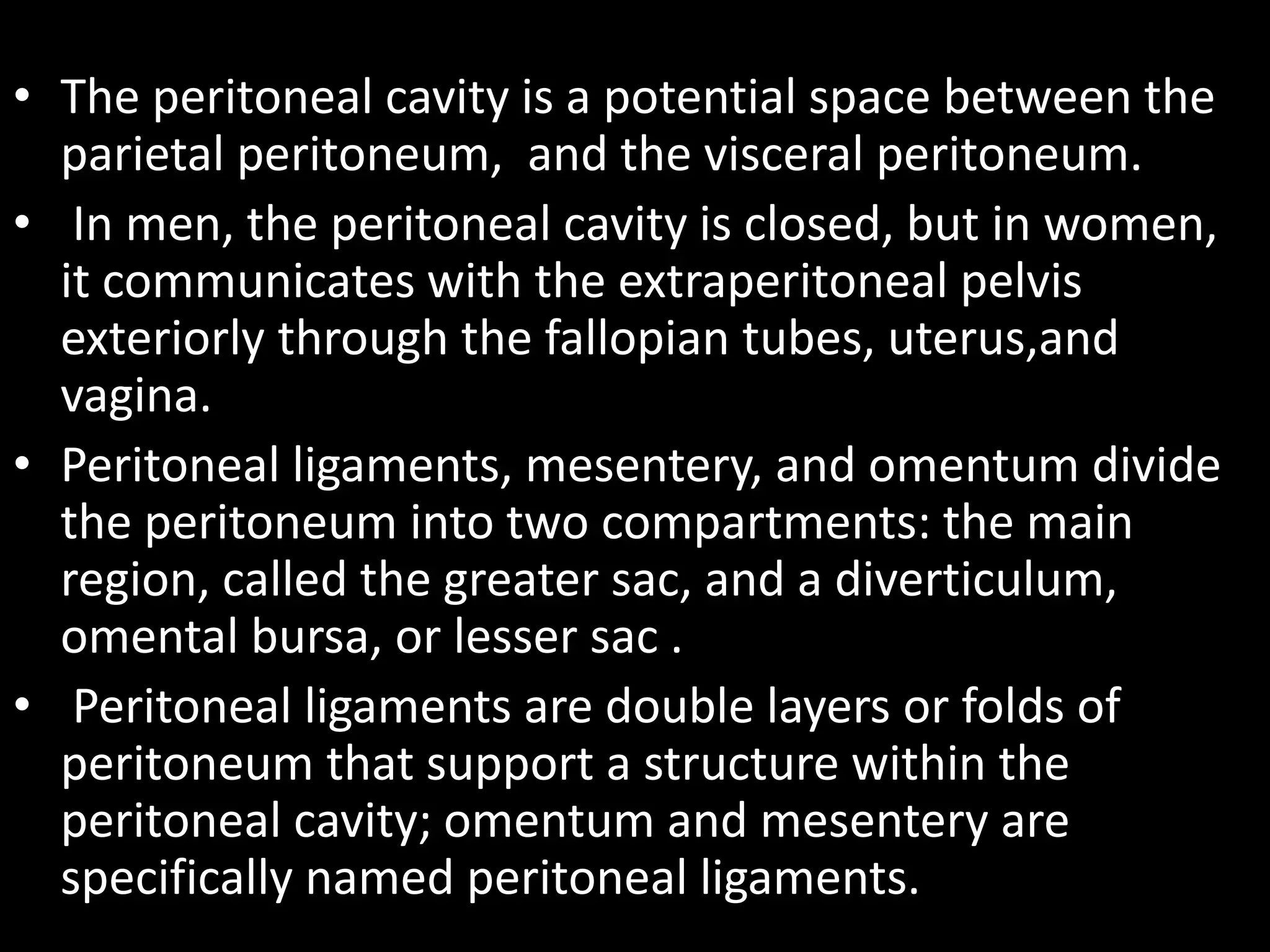 • The peritoneal cavity is a potential space between the
parietal peritoneum, and the visceral peritoneum.
• In men, the peritoneal cavity is closed, but in women,
it communicates with the extraperitoneal pelvis
exteriorly through the fallopian tubes, uterus,and
vagina.
• Peritoneal ligaments, mesentery, and omentum divide
the peritoneum into two compartments: the main
region, called the greater sac, and a diverticulum,
omental bursa, or lesser sac .
• Peritoneal ligaments are double layers or folds of
peritoneum that support a structure within the
peritoneal cavity; omentum and mesentery are
specifically named peritoneal ligaments.
 