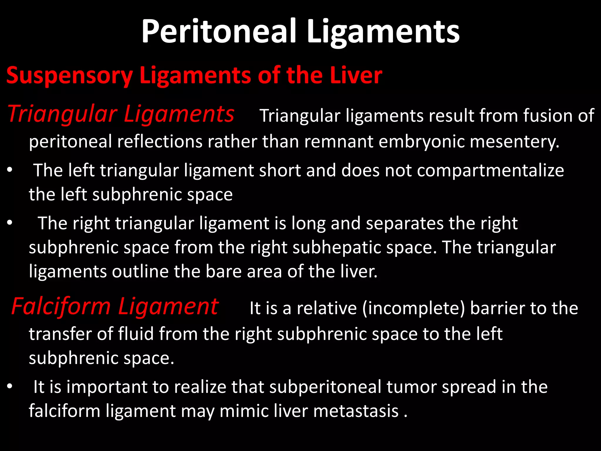 Peritoneal Ligaments
Suspensory Ligaments of the Liver
Triangular Ligaments Triangular ligaments result from fusion of
peritoneal reflections rather than remnant embryonic mesentery.
• The left triangular ligament short and does not compartmentalize
the left subphrenic space
• The right triangular ligament is long and separates the right
subphrenic space from the right subhepatic space. The triangular
ligaments outline the bare area of the liver.
Falciform Ligament It is a relative (incomplete) barrier to the
transfer of fluid from the right subphrenic space to the left
subphrenic space.
• It is important to realize that subperitoneal tumor spread in the
falciform ligament may mimic liver metastasis .
 