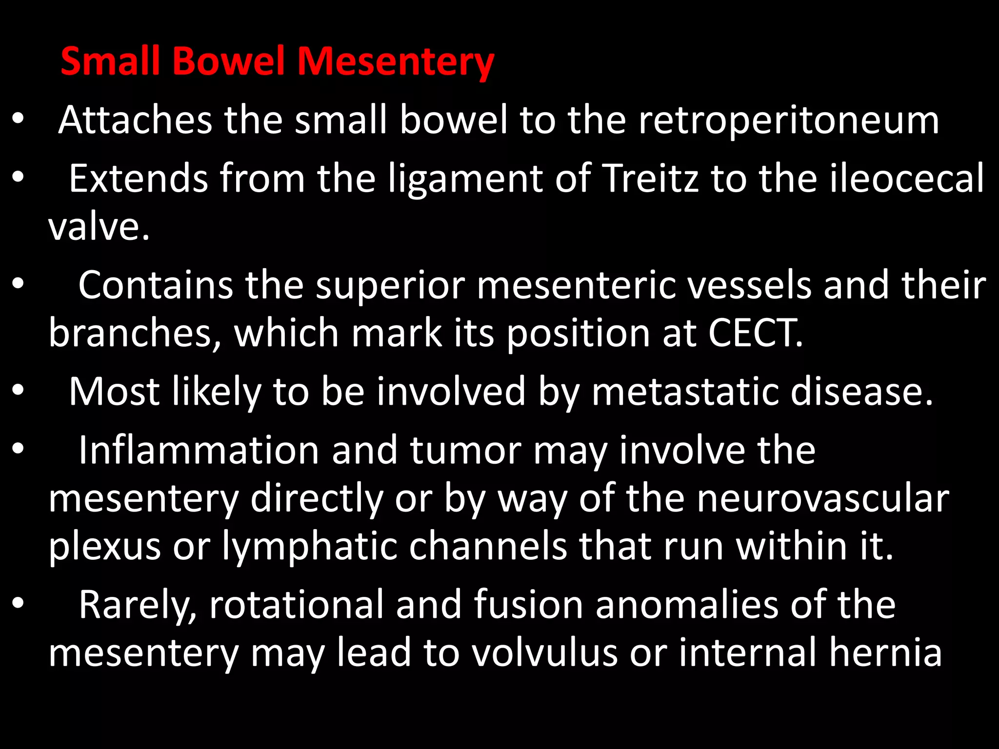 Small Bowel Mesentery
• Attaches the small bowel to the retroperitoneum
• Extends from the ligament of Treitz to the ileocecal
valve.
• Contains the superior mesenteric vessels and their
branches, which mark its position at CECT.
• Most likely to be involved by metastatic disease.
• Inflammation and tumor may involve the
mesentery directly or by way of the neurovascular
plexus or lymphatic channels that run within it.
• Rarely, rotational and fusion anomalies of the
mesentery may lead to volvulus or internal hernia
 