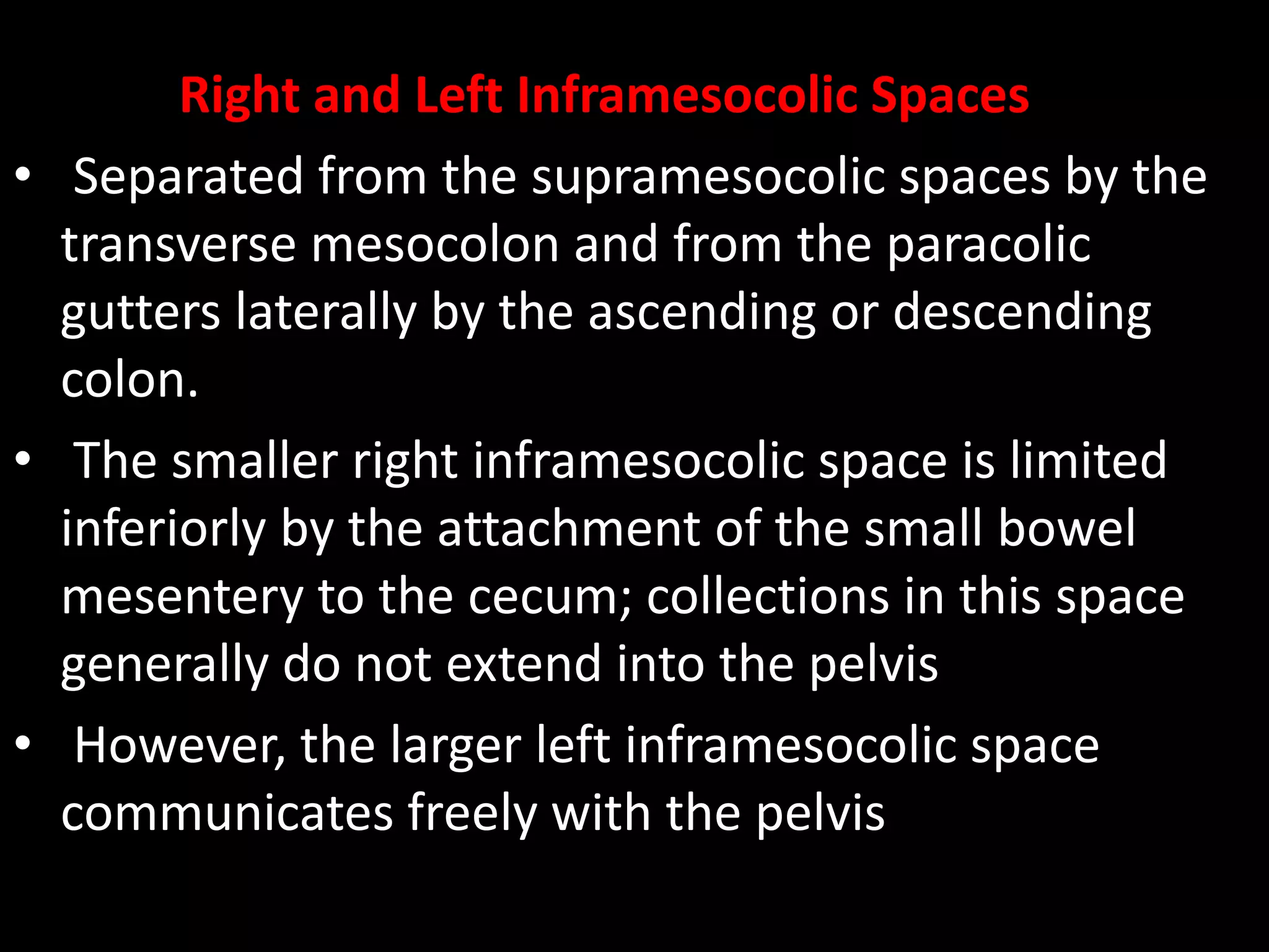 Right and Left Inframesocolic Spaces
• Separated from the supramesocolic spaces by the
transverse mesocolon and from the paracolic
gutters laterally by the ascending or descending
colon.
• The smaller right inframesocolic space is limited
inferiorly by the attachment of the small bowel
mesentery to the cecum; collections in this space
generally do not extend into the pelvis
• However, the larger left inframesocolic space
communicates freely with the pelvis
 