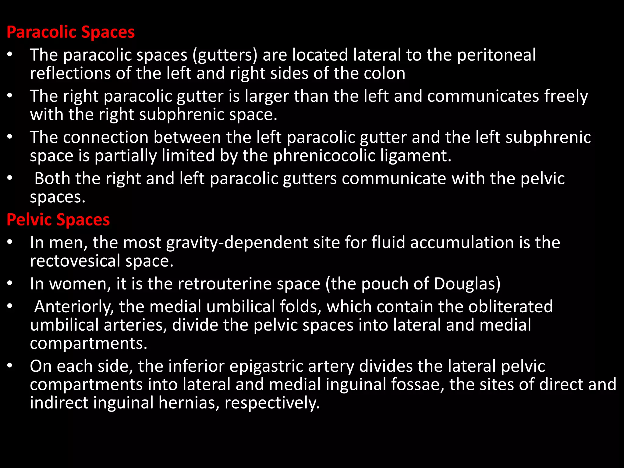 Paracolic Spaces
• The paracolic spaces (gutters) are located lateral to the peritoneal
reflections of the left and right sides of the colon
• The right paracolic gutter is larger than the left and communicates freely
with the right subphrenic space.
• The connection between the left paracolic gutter and the left subphrenic
space is partially limited by the phrenicocolic ligament.
• Both the right and left paracolic gutters communicate with the pelvic
spaces.
Pelvic Spaces
• In men, the most gravity-dependent site for fluid accumulation is the
rectovesical space.
• In women, it is the retrouterine space (the pouch of Douglas)
• Anteriorly, the medial umbilical folds, which contain the obliterated
umbilical arteries, divide the pelvic spaces into lateral and medial
compartments.
• On each side, the inferior epigastric artery divides the lateral pelvic
compartments into lateral and medial inguinal fossae, the sites of direct and
indirect inguinal hernias, respectively.
 