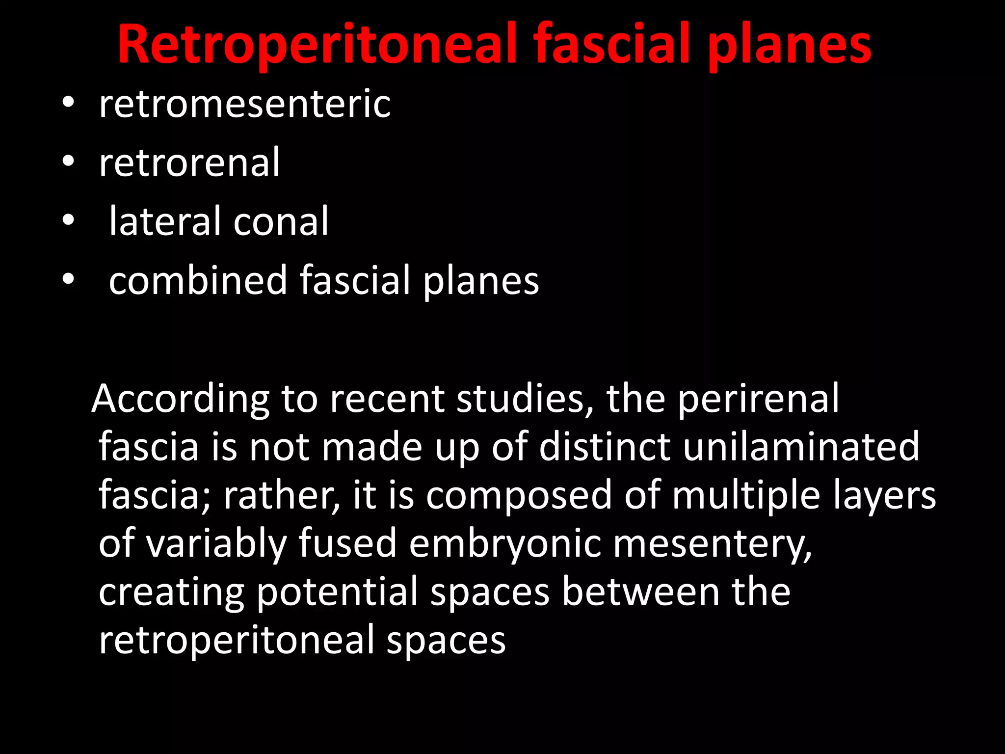 Retroperitoneal fascial planes
• retromesenteric
• retrorenal
• lateral conal
• combined fascial planes
According to recent studies, the perirenal
fascia is not made up of distinct unilaminated
fascia; rather, it is composed of multiple layers
of variably fused embryonic mesentery,
creating potential spaces between the
retroperitoneal spaces
 