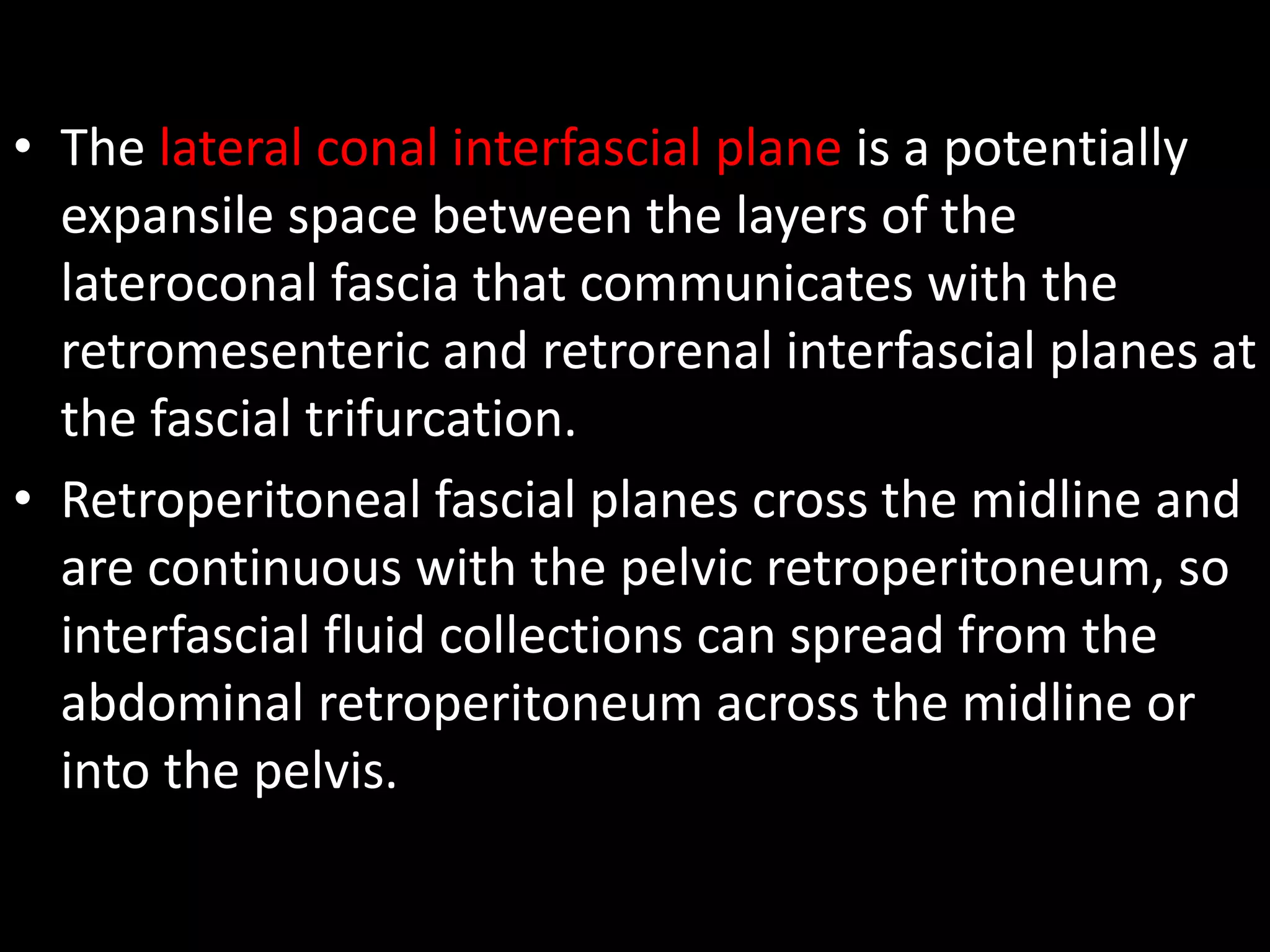 • The lateral conal interfascial plane is a potentially
expansile space between the layers of the
lateroconal fascia that communicates with the
retromesenteric and retrorenal interfascial planes at
the fascial trifurcation.
• Retroperitoneal fascial planes cross the midline and
are continuous with the pelvic retroperitoneum, so
interfascial fluid collections can spread from the
abdominal retroperitoneum across the midline or
into the pelvis.
 