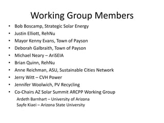 Working Group Members
•   Bob Boscamp, Strategic Solar Energy
•   Justin Elliott, RehNu
•   Mayor Kenny Evans, Town of Payson
•   Deborah Galbraith, Town of Payson
•   Michael Neary – AriSEIA
•   Brian Quinn, RehNu
•   Anne Reichman, ASU, Sustainable Cities Network
•   Jerry Witt – CVH Power
•   Jennifer Woolwich, PV Recycling
•   Co-Chairs AZ Solar Summit ARCPP Working Group
    Ardeth Barnhart – University of Arizona
    Sayfe Kiaei – Arizona State University
 