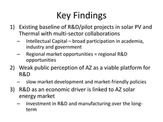 Key Findings
1) Existing baseline of R&D/pilot projects in solar PV and
   Thermal with multi-sector collaborations
  –   Intellectual Capital – broad participation in academia,
      industry and government
  –   Regional market opportunities = regional R&D
      opportunities
2) Weak public perception of AZ as a viable platform for
   R&D
  –   slow market development and market-friendly policies
3) R&D as an economic driver is linked to AZ solar
   energy market
  –   Investment in R&D and manufacturing over the long-
      term
 