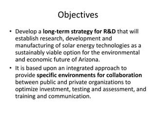 Objectives
• Develop a long-term strategy for R&D that will
  establish research, development and
  manufacturing of solar energy technologies as a
  sustainably viable option for the environmental
  and economic future of Arizona.
• It is based upon an integrated approach to
  provide specific environments for collaboration
  between public and private organizations to
  optimize investment, testing and assessment, and
  training and communication.
 