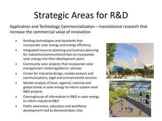 Strategic Areas for R&D
Application and Technology Commercialization – translational research that
increase the commercial value of innovation
  »    Building technologies and standards that
       incorporate solar energy and energy efficiency
  »    Integrated resource planning and business planning
       for industries/communities/tribes to incorporate
       solar energy into their development plans
  »    Community solar projects that incorporate solar
       energy/smart metering/electric vehicles
  »    Center for industrial design, market analysis and
       communications, legal and environmental services.
  »    Market analysis of local, regional, national and
       global trends in solar energy to inform system-level
       R&D projects
  »    Clearinghouse of information in R&D in solar energy
       to inform industrial R&D
  »    Public awareness, education and workforce
       development tied to demonstration sites
 