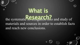 the systematic investigation into and study of
materials and sources in order to establish facts
and reach new conclusions.
What is
Research?
 