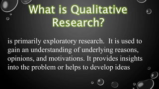 What is Qualitative
Research?
is primarily exploratory research. It is used to
gain an understanding of underlying reasons,
opinions, and motivations. It provides insights
into the problem or helps to develop ideas
 