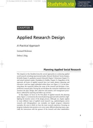 3
Applied Research Design
A Practical Approach
Leonard Bickman
Debra J. Rog
The chapters in this Handbook describe several approaches to conducting applied
social research, including experimental studies (Boruch, Weisburd, Turner, Karpyn,
& Littell,Chapter 5),qualitative research (Maxwell,Chapter 7; Fetterman,Chapter 17),
and mixed methods studies (Tashakkori & Teddlie, Chapter 9). Regardless of the
approach, all forms of applied research have two major phases—planning and
execution—and four stages embedded within them (see Figure 1.1). In the plan-
ning phase, the researcher defines the scope of the research and develops a com-
prehensive research plan. During the second phase the researcher implements and
monitors the plan (design, data collection and analysis, and management proce-
dures), followed by reporting and follow-up activities.
In this chapter, we focus on the first phase of applied research, the planning
phase. Figure 1.2 summarizes the research planning approach advocated here, high-
lighting the iterative nature of the design process. Although our chapter applies
to many different types of applied social research (e.g., epidemiological, survey
research, and ethnographies), our examples are largely program evaluation
examples, the area in which we have the most research experience. Focusing on
program evaluation also permits us to cover many different planning issues, espe-
cially the interactions with the sponsor of the research and other stakeholders.
CHAPTER 1
Planning Applied Social Research
01-Bickman-45636:01-Bickman-45636 7/28/2008 11:02 AM Page 3
 