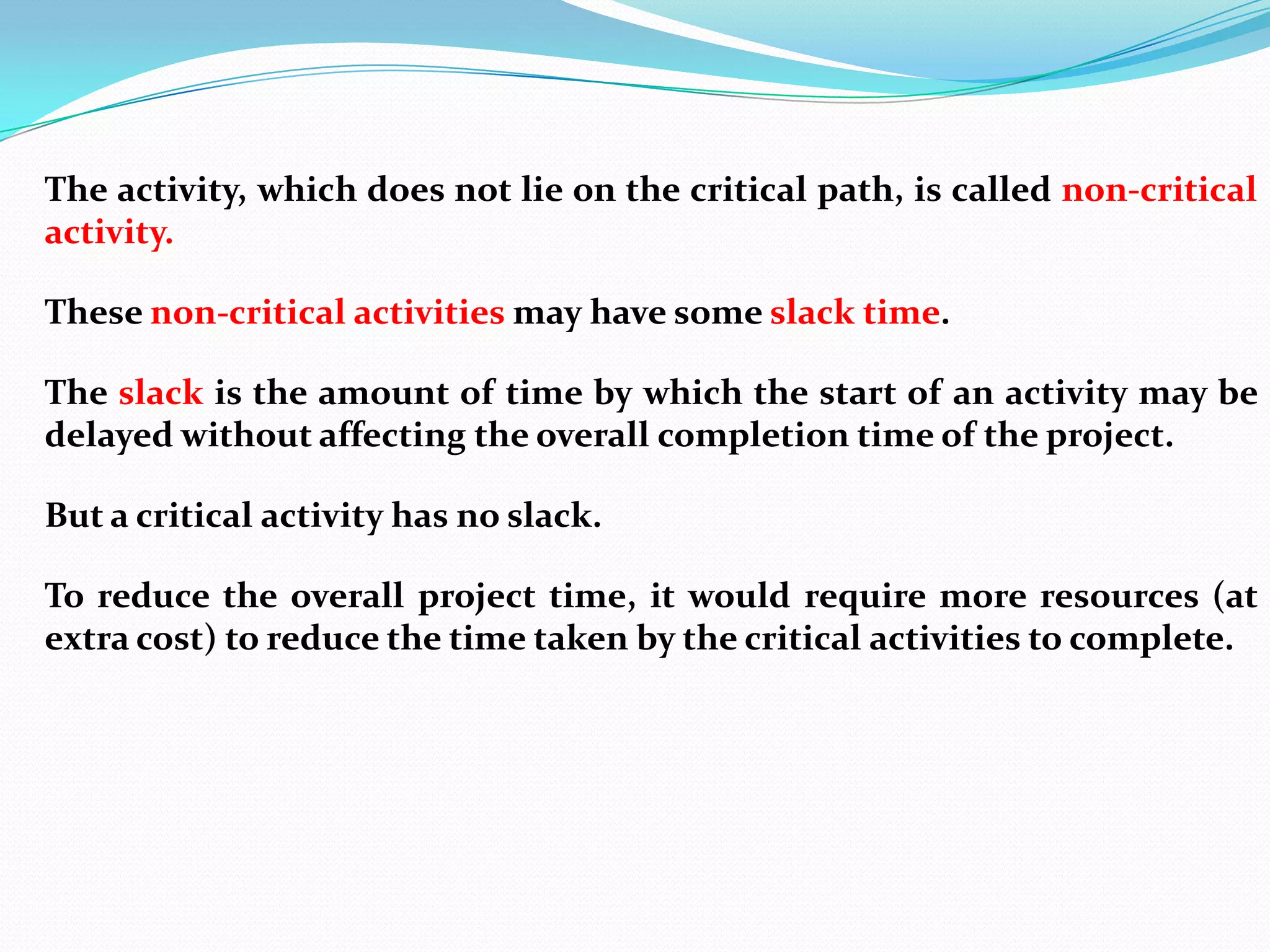The activity, which does not lie on the critical path, is called non-critical
activity.

These non-critical activities may have some slack time.

The slack is the amount of time by which the start of an activity may be
delayed without affecting the overall completion time of the project.

But a critical activity has no slack.

To reduce the overall project time, it would require more resources (at
extra cost) to reduce the time taken by the critical activities to complete.
 