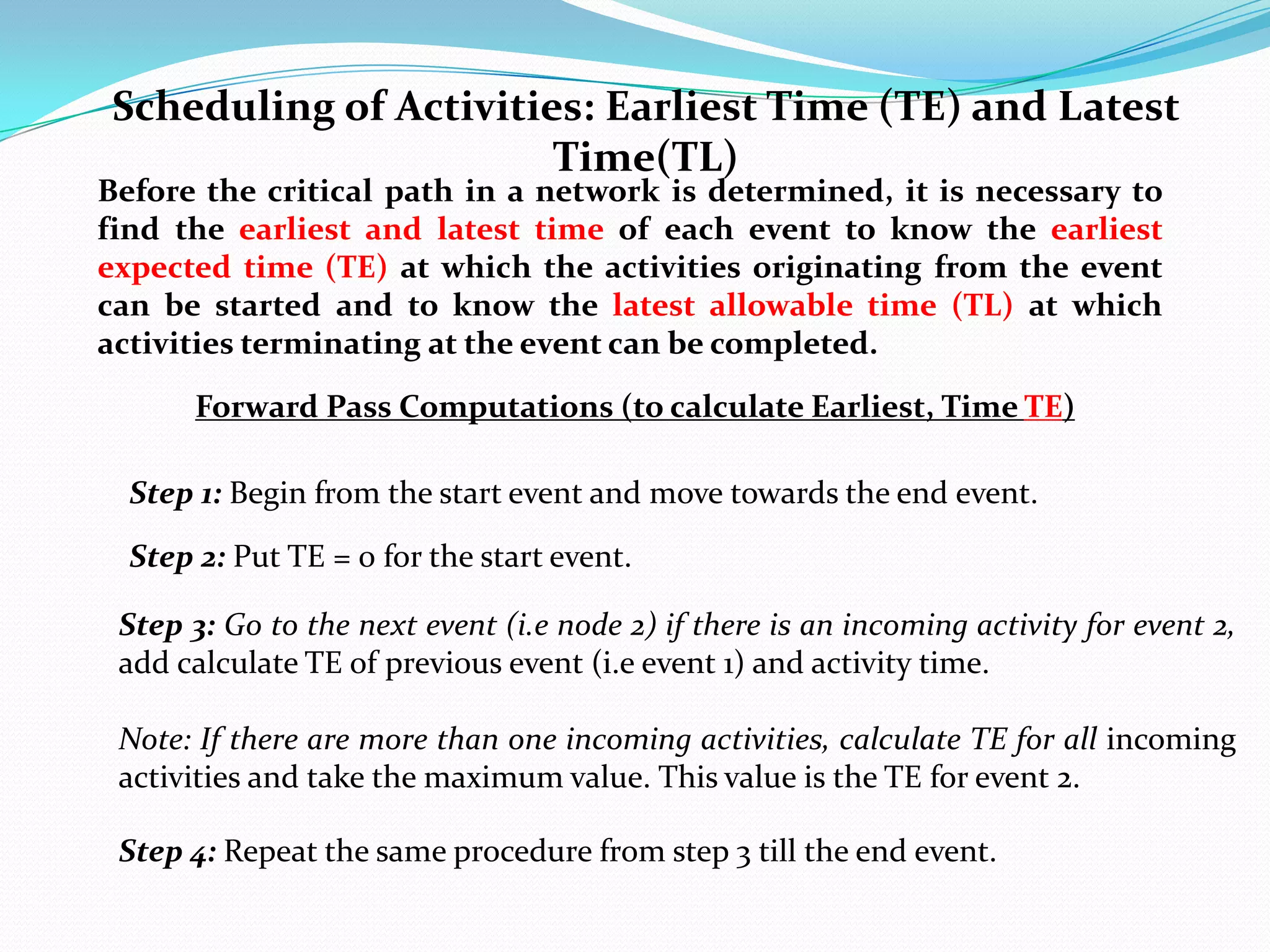 Scheduling of Activities: Earliest Time (TE) and Latest
                       Time(TL)
Before the critical path in a network is determined, it is necessary to
find the earliest and latest time of each event to know the earliest
expected time (TE) at which the activities originating from the event
can be started and to know the latest allowable time (TL) at which
activities terminating at the event can be completed.
       Forward Pass Computations (to calculate Earliest, Time TE)

  Step 1: Begin from the start event and move towards the end event.

  Step 2: Put TE = 0 for the start event.

 Step 3: Go to the next event (i.e node 2) if there is an incoming activity for event 2,
 add calculate TE of previous event (i.e event 1) and activity time.

 Note: If there are more than one incoming activities, calculate TE for all incoming
 activities and take the maximum value. This value is the TE for event 2.

 Step 4: Repeat the same procedure from step 3 till the end event.
 