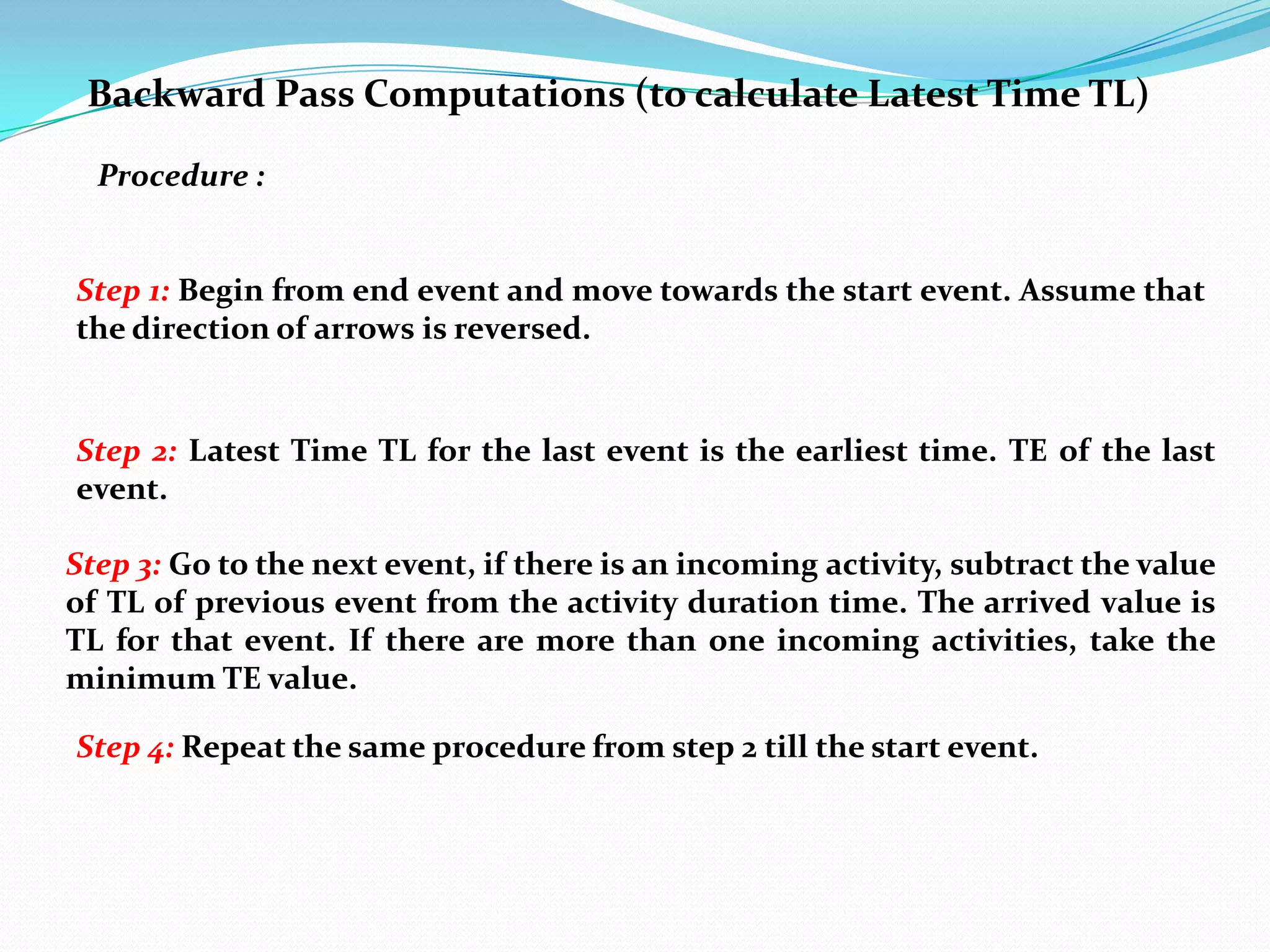 Backward Pass Computations (to calculate Latest Time TL)

  Procedure :


Step 1: Begin from end event and move towards the start event. Assume that
the direction of arrows is reversed.


Step 2: Latest Time TL for the last event is the earliest time. TE of the last
event.

Step 3: Go to the next event, if there is an incoming activity, subtract the value
of TL of previous event from the activity duration time. The arrived value is
TL for that event. If there are more than one incoming activities, take the
minimum TE value.

Step 4: Repeat the same procedure from step 2 till the start event.
 