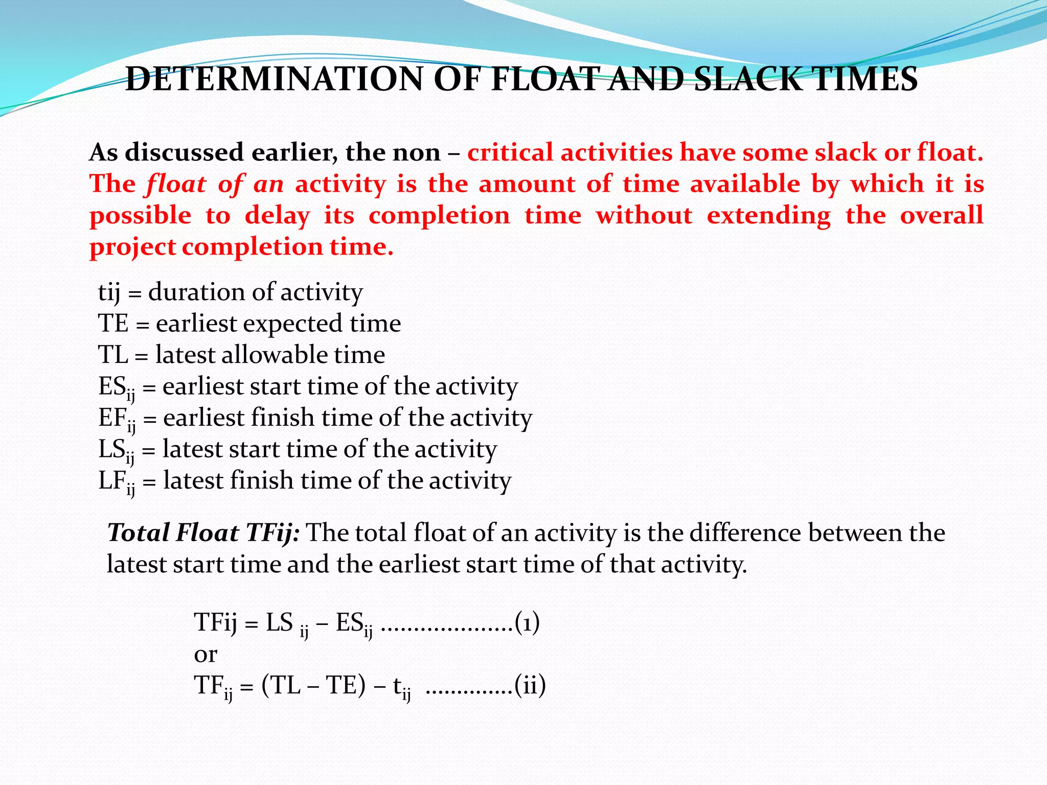 DETERMINATION OF FLOAT AND SLACK TIMES

As discussed earlier, the non – critical activities have some slack or float.
The float of an activity is the amount of time available by which it is
possible to delay its completion time without extending the overall
project completion time.
tij = duration of activity
TE = earliest expected time
TL = latest allowable time
ESij = earliest start time of the activity
EFij = earliest finish time of the activity
LSij = latest start time of the activity
LFij = latest finish time of the activity

 Total Float TFij: The total float of an activity is the difference between the
 latest start time and the earliest start time of that activity.

         TFij = LS ij – ESij ....................(1)
         or
         TFij = (TL – TE) – tij …………..(ii)
 