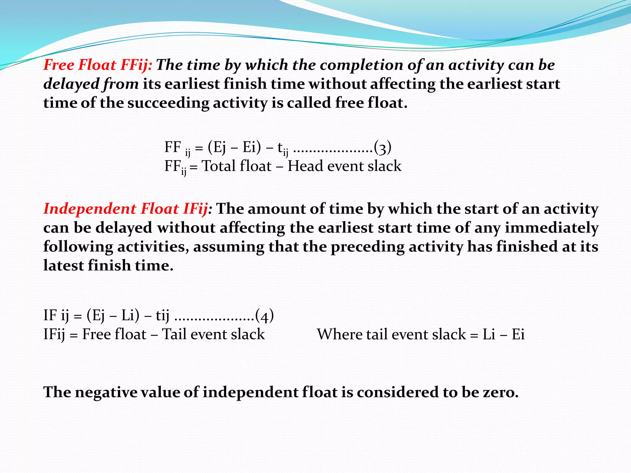 Free Float FFij: The time by which the completion of an activity can be
delayed from its earliest finish time without affecting the earliest start
time of the succeeding activity is called free float.

                        FF ij = (Ej – Ei) – tij ....................(3)
                        FFij = Total float – Head event slack

Independent Float IFij: The amount of time by which the start of an activity
can be delayed without affecting the earliest start time of any immediately
following activities, assuming that the preceding activity has finished at its
latest finish time.


IF ij = (Ej – Li) – tij ....................(4)
IFij = Free float – Tail event slack                  Where tail event slack = Li – Ei


The negative value of independent float is considered to be zero.
 
