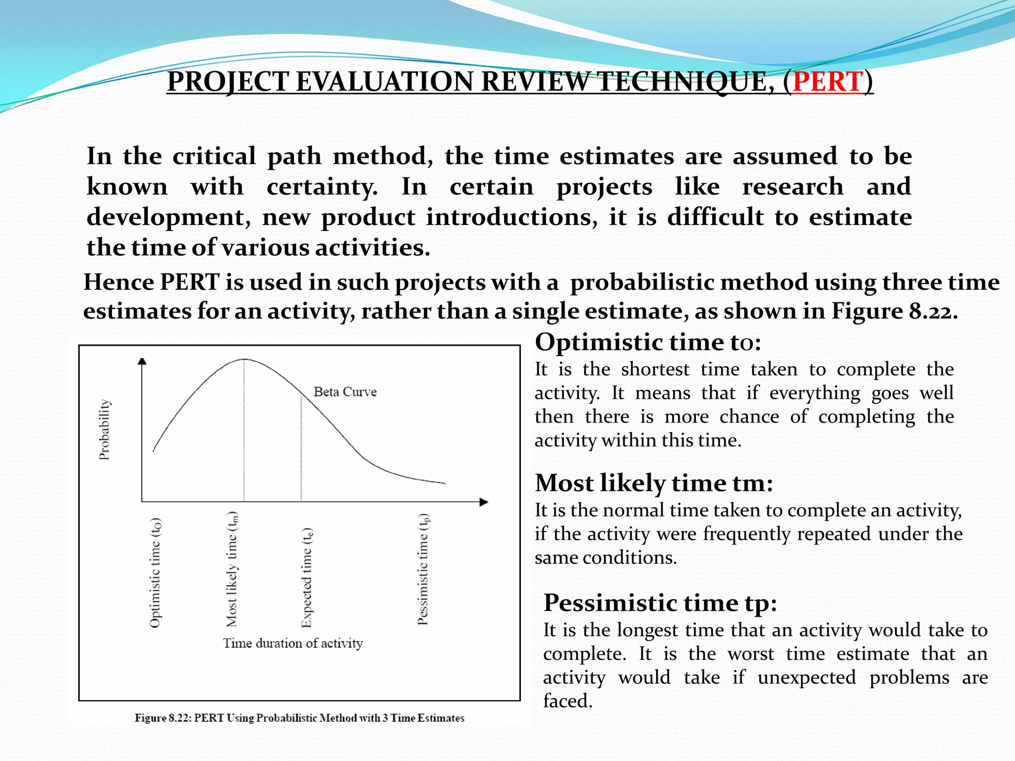 PROJECT EVALUATION REVIEW TECHNIQUE, (PERT)

In the critical path method, the time estimates are assumed to be
known with certainty. In certain projects like research and
development, new product introductions, it is difficult to estimate
the time of various activities.
Hence PERT is used in such projects with a probabilistic method using three time
estimates for an activity, rather than a single estimate, as shown in Figure 8.22.
                                        Optimistic time tO:
                                        It is the shortest time taken to complete the
                                        activity. It means that if everything goes well
                                        then there is more chance of completing the
                                        activity within this time.

                                        Most likely time tm:
                                        It is the normal time taken to complete an activity,
                                        if the activity were frequently repeated under the
                                        same conditions.

                                         Pessimistic time tp:
                                         It is the longest time that an activity would take to
                                         complete. It is the worst time estimate that an
                                         activity would take if unexpected problems are
                                         faced.
 