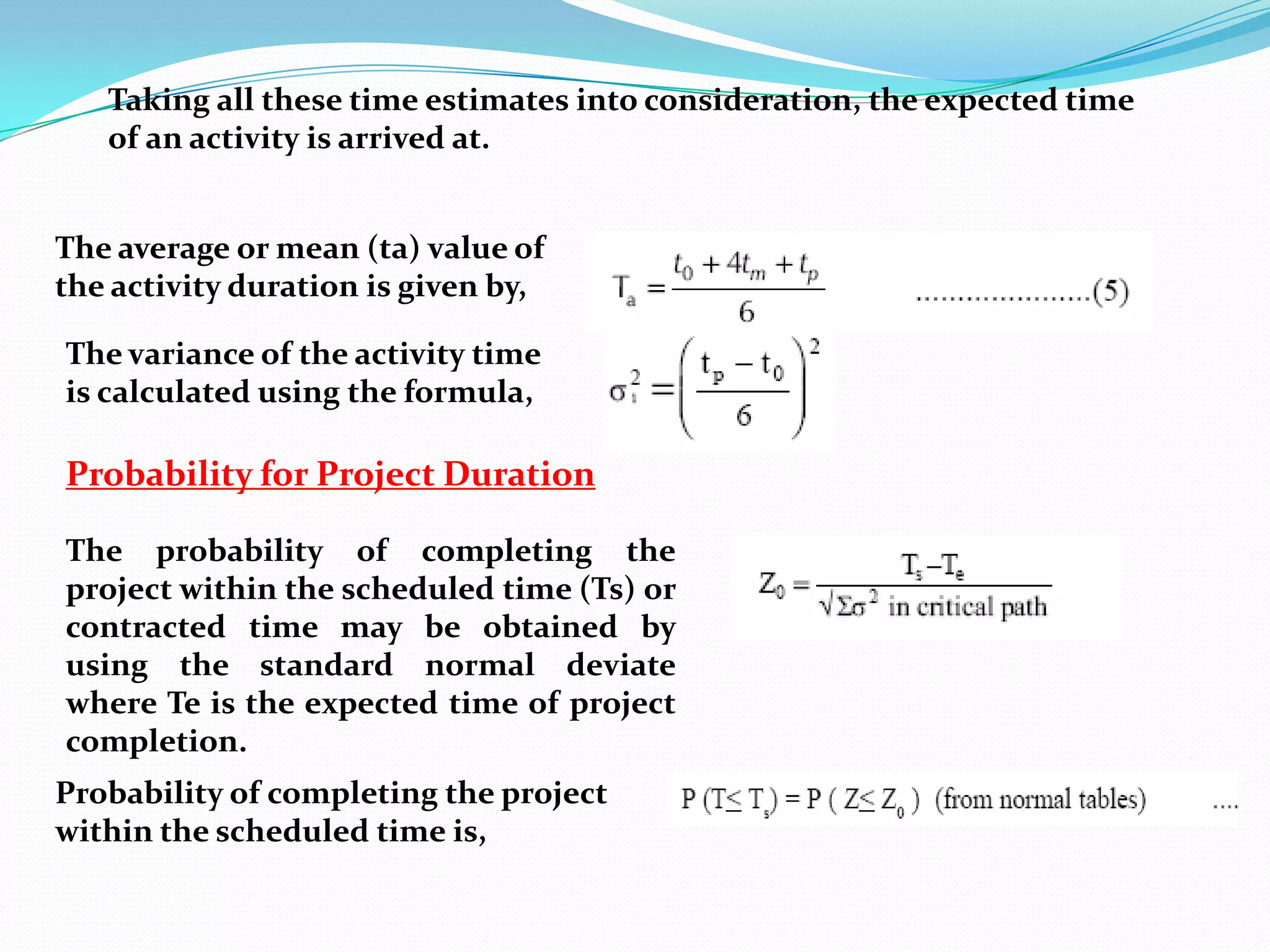 Taking all these time estimates into consideration, the expected time
   of an activity is arrived at.


The average or mean (ta) value of
the activity duration is given by,

The variance of the activity time
is calculated using the formula,

Probability for Project Duration

The probability of completing the
project within the scheduled time (Ts) or
contracted time may be obtained by
using the standard normal deviate
where Te is the expected time of project
completion.
Probability of completing the project
within the scheduled time is,
 