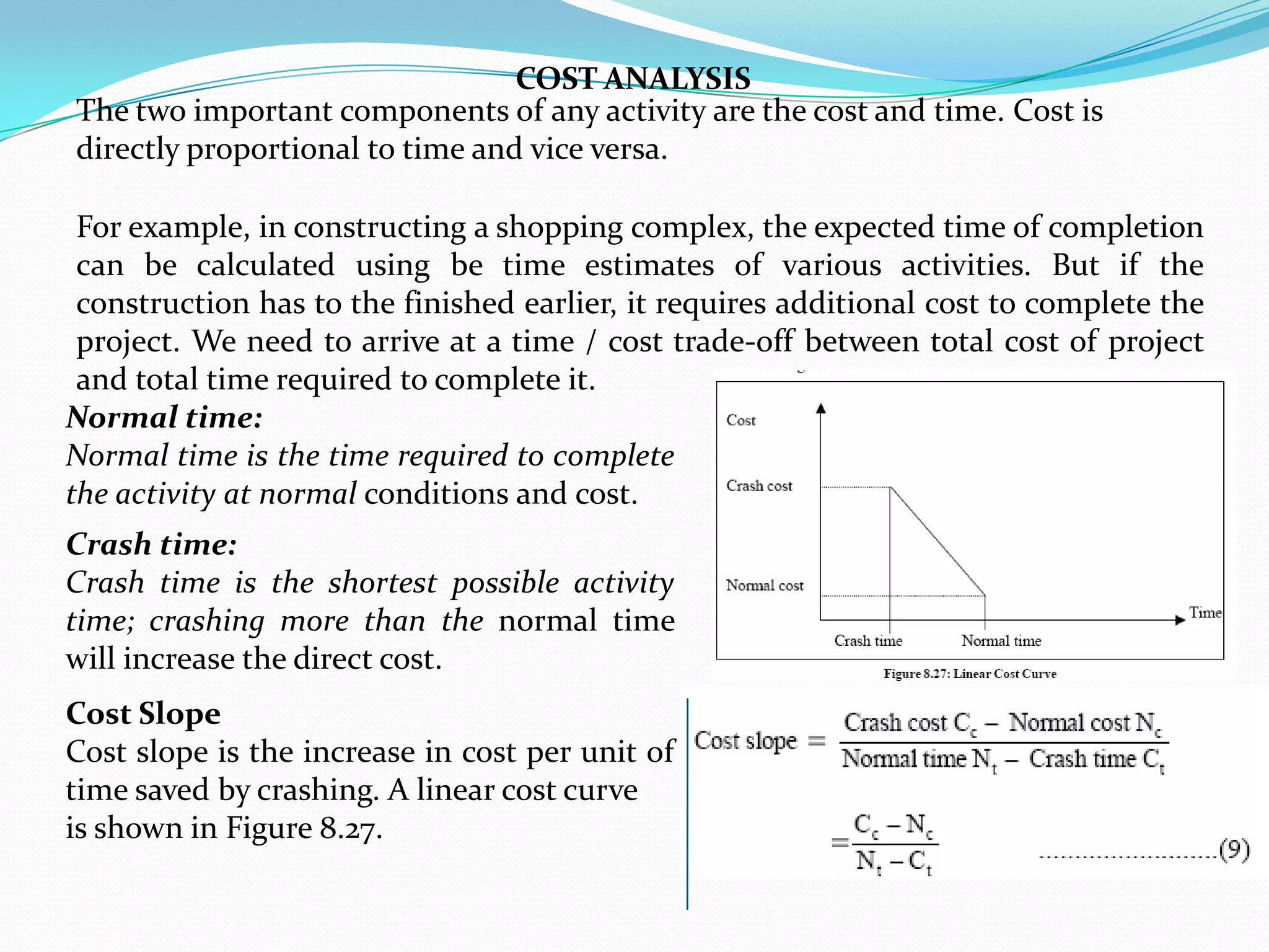 COST ANALYSIS
The two important components of any activity are the cost and time. Cost is
directly proportional to time and vice versa.

 For example, in constructing a shopping complex, the expected time of completion
 can be calculated using be time estimates of various activities. But if the
 construction has to the finished earlier, it requires additional cost to complete the
 project. We need to arrive at a time / cost trade-off between total cost of project
 and total time required to complete it.
Normal time:
Normal time is the time required to complete
the activity at normal conditions and cost.
Crash time:
Crash time is the shortest possible activity
time; crashing more than the normal time
will increase the direct cost.
Cost Slope
Cost slope is the increase in cost per unit of
time saved by crashing. A linear cost curve
is shown in Figure 8.27.
 