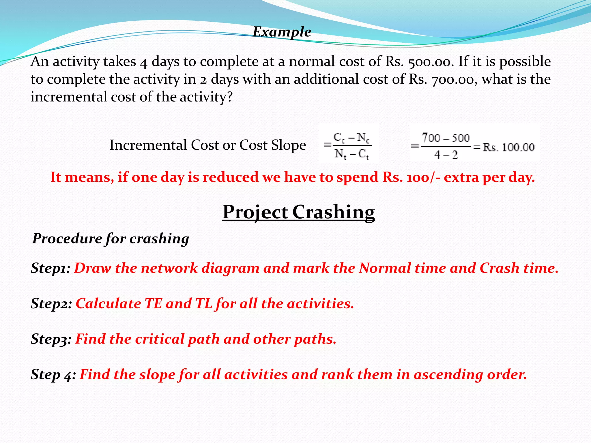 Example

An activity takes 4 days to complete at a normal cost of Rs. 500.00. If it is possible
to complete the activity in 2 days with an additional cost of Rs. 700.00, what is the
incremental cost of the activity?


             Incremental Cost or Cost Slope

   It means, if one day is reduced we have to spend Rs. 100/- extra per day.

                               Project Crashing
Procedure for crashing

Step1: Draw the network diagram and mark the Normal time and Crash time.

Step2: Calculate TE and TL for all the activities.

Step3: Find the critical path and other paths.

Step 4: Find the slope for all activities and rank them in ascending order.
 