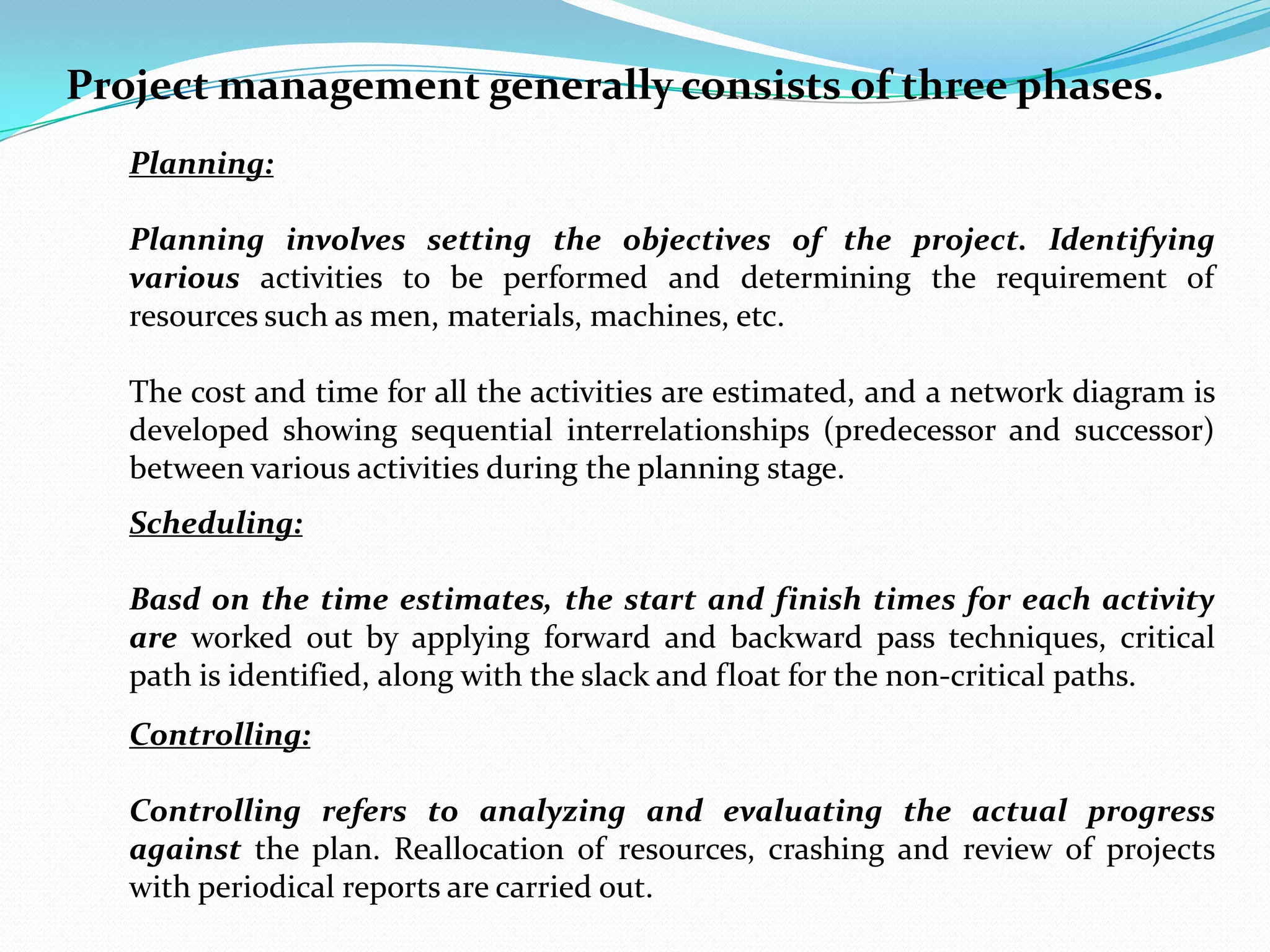 Project management generally consists of three phases.
   Planning:

   Planning involves setting the objectives of the project. Identifying
   various activities to be performed and determining the requirement of
   resources such as men, materials, machines, etc.

   The cost and time for all the activities are estimated, and a network diagram is
   developed showing sequential interrelationships (predecessor and successor)
   between various activities during the planning stage.
   Scheduling:

   Basd on the time estimates, the start and finish times for each activity
   are worked out by applying forward and backward pass techniques, critical
   path is identified, along with the slack and float for the non-critical paths.
   Controlling:

   Controlling refers to analyzing and evaluating the actual progress
   against the plan. Reallocation of resources, crashing and review of projects
   with periodical reports are carried out.
 