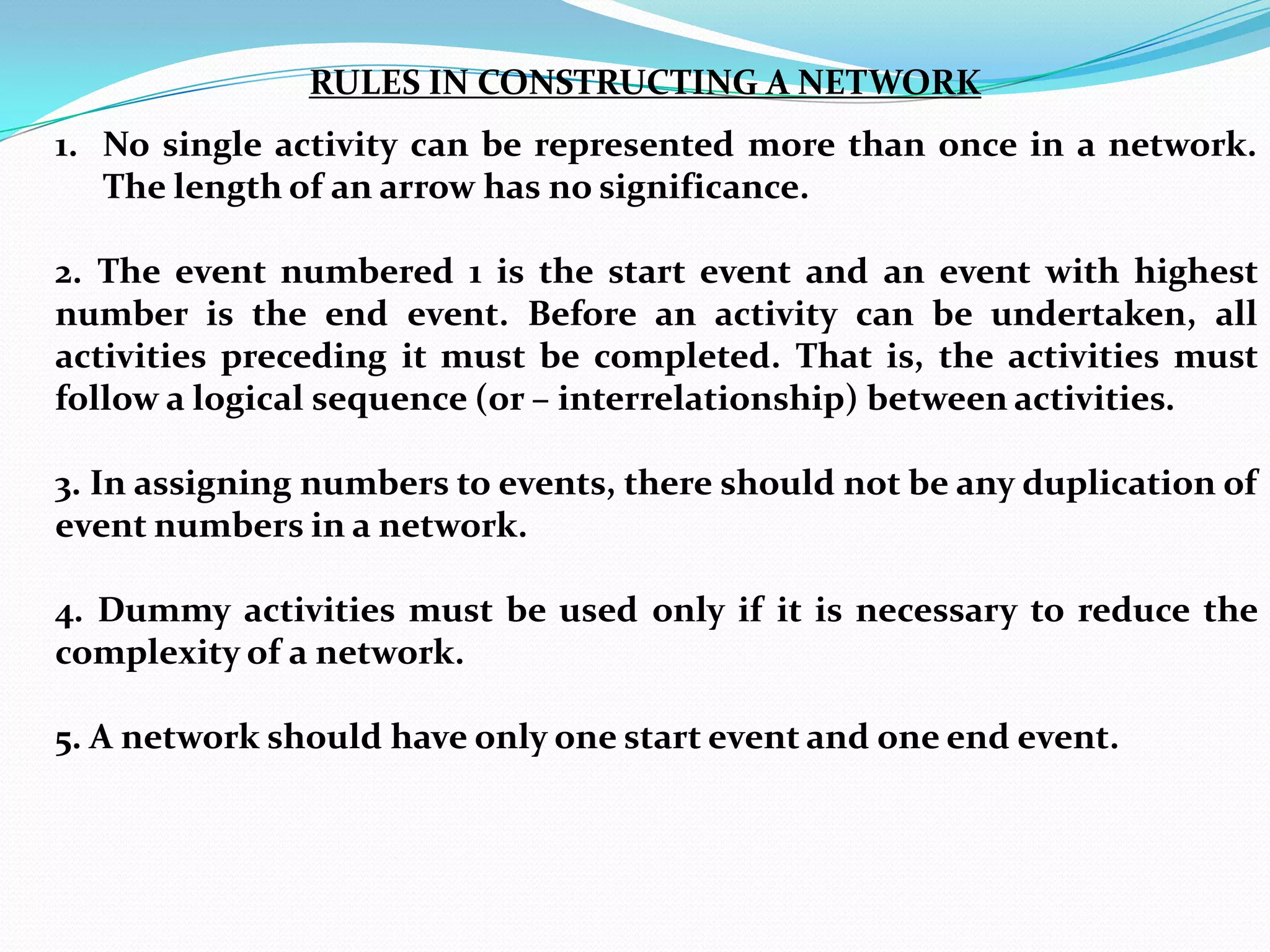 RULES IN CONSTRUCTING A NETWORK
1. No single activity can be represented more than once in a network.
   The length of an arrow has no significance.

2. The event numbered 1 is the start event and an event with highest
number is the end event. Before an activity can be undertaken, all
activities preceding it must be completed. That is, the activities must
follow a logical sequence (or – interrelationship) between activities.

3. In assigning numbers to events, there should not be any duplication of
event numbers in a network.

4. Dummy activities must be used only if it is necessary to reduce the
complexity of a network.

5. A network should have only one start event and one end event.
 