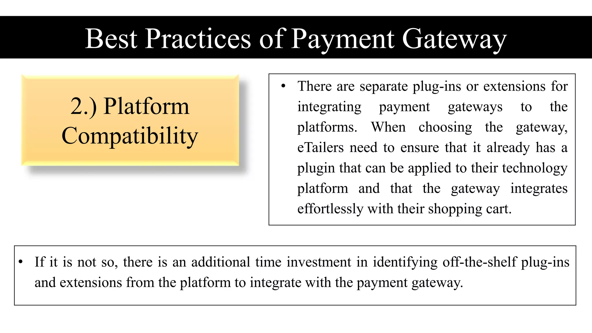 2.) Platform
Compatibility
Best Practices of Payment Gateway
• There are separate plug-ins or extensions for
integrating payment gateways to the
platforms. When choosing the gateway,
eTailers need to ensure that it already has a
plugin that can be applied to their technology
platform and that the gateway integrates
effortlessly with their shopping cart.
• If it is not so, there is an additional time investment in identifying off-the-shelf plug-ins
and extensions from the platform to integrate with the payment gateway.
 