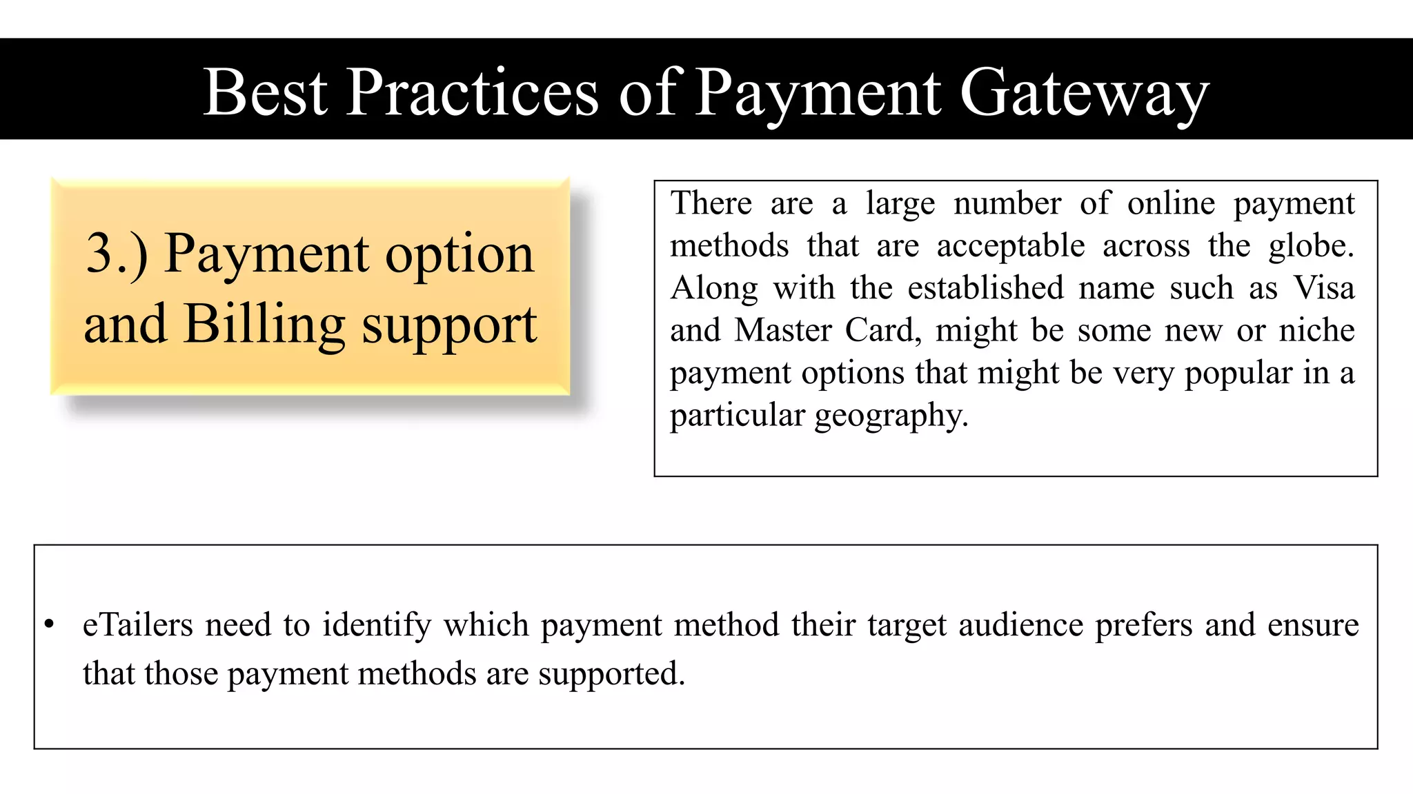 3.) Payment option
and Billing support
Best Practices of Payment Gateway
There are a large number of online payment
methods that are acceptable across the globe.
Along with the established name such as Visa
and Master Card, might be some new or niche
payment options that might be very popular in a
particular geography.
• eTailers need to identify which payment method their target audience prefers and ensure
that those payment methods are supported.
 
