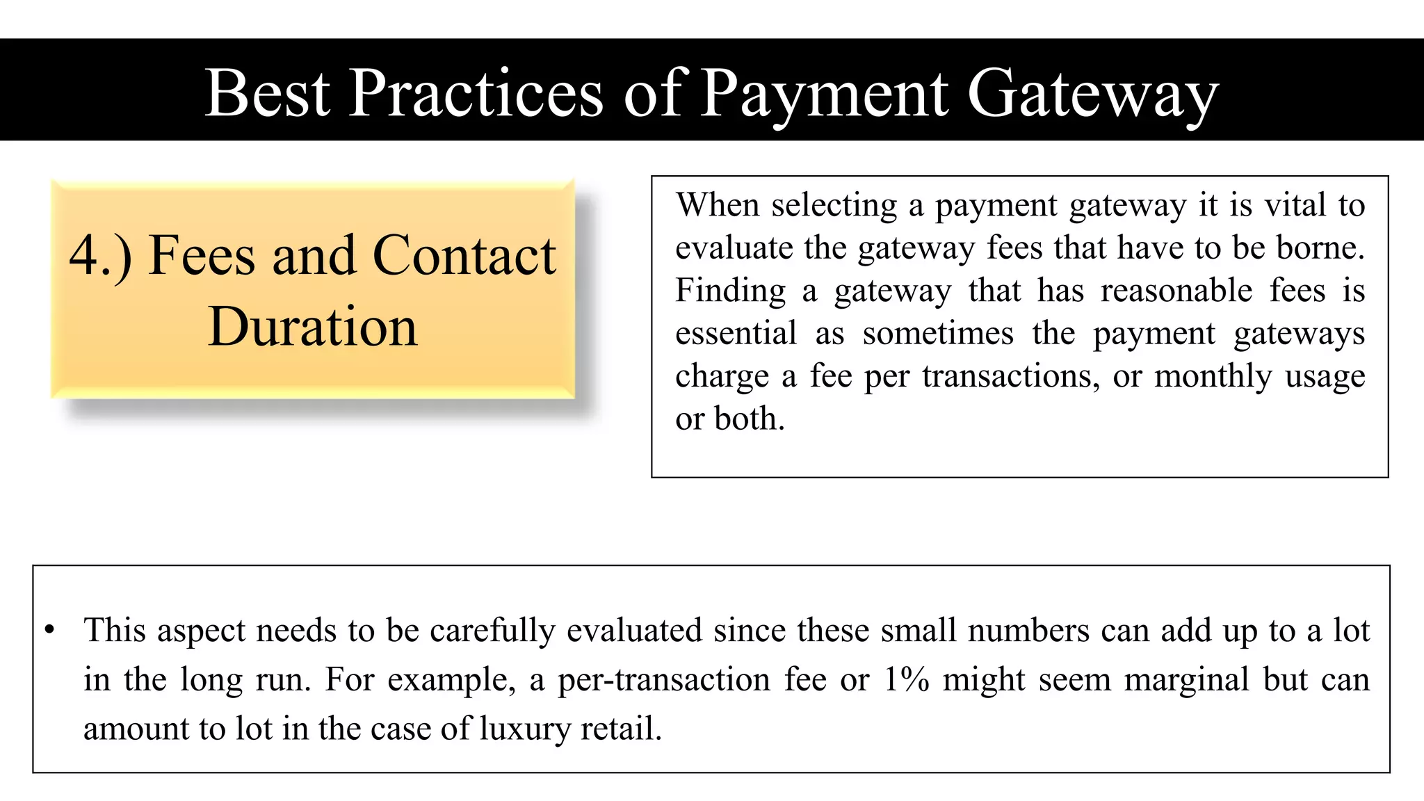 4.) Fees and Contact
Duration
Best Practices of Payment Gateway
When selecting a payment gateway it is vital to
evaluate the gateway fees that have to be borne.
Finding a gateway that has reasonable fees is
essential as sometimes the payment gateways
charge a fee per transactions, or monthly usage
or both.
• This aspect needs to be carefully evaluated since these small numbers can add up to a lot
in the long run. For example, a per-transaction fee or 1% might seem marginal but can
amount to lot in the case of luxury retail.
 