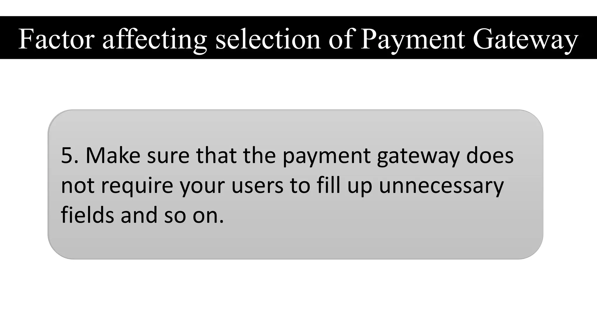 Factor affecting selection of Payment Gateway
1. Check out the transition fees associated
with a payment gateway. Make sure that it
falls within budget.
2.Evaluate whether the payment gateway
require you to go through a sing-up process. If
yes, then it’s better to avoid such payment
gateways.
3.Look out for payment gateway comes with
multi-currency support, especially when you
want to expand your online business globally.
4. Check out whether your payment gateway
accept credit card, debit card and PayPal
payments.
5. Make sure that the payment gateway does
not require your users to fill up unnecessary
fields and so on.
 