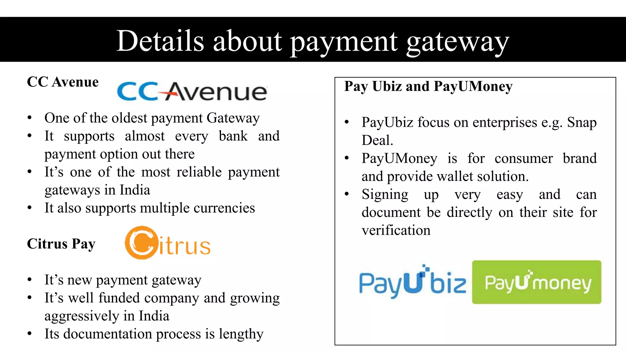 Details about payment gateway
CC Avenue
• One of the oldest payment Gateway
• It supports almost every bank and
payment option out there
• It’s one of the most reliable payment
gateways in India
• It also supports multiple currencies
Citrus Pay
• It’s new payment gateway
• It’s well funded company and growing
aggressively in India
• Its documentation process is lengthy
Pay Ubiz and PayUMoney
• PayUbiz focus on enterprises e.g. Snap
Deal.
• PayUMoney is for consumer brand
and provide wallet solution.
• Signing up very easy and can
document be directly on their site for
verification
 