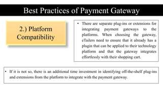 2.) Platform
Compatibility
Best Practices of Payment Gateway
• There are separate plug-ins or extensions for
integrating payment gateways to the
platforms. When choosing the gateway,
eTailers need to ensure that it already has a
plugin that can be applied to their technology
platform and that the gateway integrates
effortlessly with their shopping cart.
• If it is not so, there is an additional time investment in identifying off-the-shelf plug-ins
and extensions from the platform to integrate with the payment gateway.
 