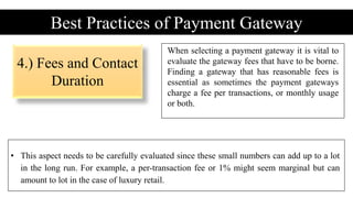 4.) Fees and Contact
Duration
Best Practices of Payment Gateway
When selecting a payment gateway it is vital to
evaluate the gateway fees that have to be borne.
Finding a gateway that has reasonable fees is
essential as sometimes the payment gateways
charge a fee per transactions, or monthly usage
or both.
• This aspect needs to be carefully evaluated since these small numbers can add up to a lot
in the long run. For example, a per-transaction fee or 1% might seem marginal but can
amount to lot in the case of luxury retail.
 