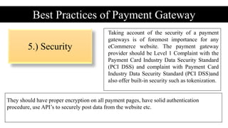 5.) Security
Best Practices of Payment Gateway
Taking account of the security of a payment
gateways is of foremost importance for any
eCommerce website. The payment gateway
provider should be Level 1 Complaint with the
Payment Card Industry Data Security Standard
(PCI DSS) and complaint with Payment Card
Industry Data Security Standard (PCI DSS)and
also offer built-in security such as tokenization.
They should have proper encryption on all payment pages, have solid authentication
procedure, use API’s to securely post data from the website etc.
 