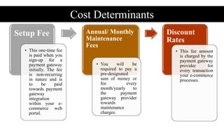 Cost Determinants
Setup Fee
• This one-time fee
is paid when you
sign-up for a
payment gateway
initially. The fee
is non-recurring
in nature and is
to be paid
towards payment
gateway
integration
within your e-
commerce web
portal.
Annual/ Monthly
Maintenance
Fees
• You will be
required to pay a
pre-designated
sum of money or
fee every
month/yearly to
the payment
gateway provider
towards
maintenance
charges.
Discount
Rates
• This fee amount
is charged by the
payment gateway
provider for
every transaction
your e-commerce
processes.
 