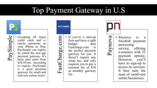 Top Payment Gateway in U.S
Setup Fee
PaySimple
• Accepting all major
credit cards and e-
checks payments on
your iPhone or iPad,
PaySimple can rightly
be called the new-age
payment gateway. It’s
basic plan starts from
$34.95/mo. According
to experts, PaySimple
is a great payment
gateway for small-and
mid-size online stores.
FastCharge.com
• If you’re a start-up
firm and have a tight
budget, then
Fastcharge.com is
the perfect payment
gateway for you. It
doesn’t require any
setup fee, and only
requires you to pay a
nominal fee of $10
as monthly gateway
fee.
Paynova
• Paynova is a
Swedish payment
processing
service, offering
e-retailers with 21
payment options.
However, you’ll
have to sign-up to
access its services.
It best suits the
need of small-size
online businesses.
 