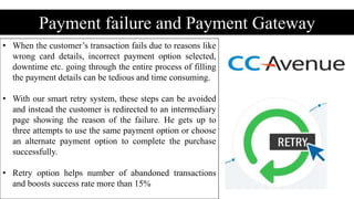 Payment failure and Payment Gateway
• When the customer’s transaction fails due to reasons like
wrong card details, incorrect payment option selected,
downtime etc. going through the entire process of filling
the payment details can be tedious and time consuming.
• With our smart retry system, these steps can be avoided
and instead the customer is redirected to an intermediary
page showing the reason of the failure. He gets up to
three attempts to use the same payment option or choose
an alternate payment option to complete the purchase
successfully.
• Retry option helps number of abandoned transactions
and boosts success rate more than 15%
 