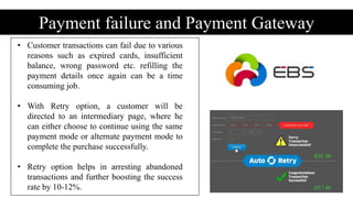 Payment failure and Payment Gateway
• Customer transactions can fail due to various
reasons such as expired cards, insufficient
balance, wrong password etc. refilling the
payment details once again can be a time
consuming job.
• With Retry option, a customer will be
directed to an intermediary page, where he
can either choose to continue using the same
payment mode or alternate payment mode to
complete the purchase successfully.
• Retry option helps in arresting abandoned
transactions and further boosting the success
rate by 10-12%.
 