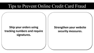 Tips to Prevent Online Credit Card Fraud
Beware of expedited
shipping when billing and
shipping addresses differ
Make sure IP location and
credit card address match up
Watch out for suspicious
email accounts.
Do some research on that
suspect address.
Keep a log of credit card
numbers.
Consider using a fraud
profiling service.
Restrict the number of
declined transactions.
Always require the Security
Code.
Ship your orders using
tracking numbers and require
signatures.
Strengthen your website
security measures.
 