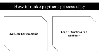 How to make payment process easy
Provide a Number of
Payment Methods
Allow Payments without
Requiring an Account
Deliver a Seamless Design Don’t Redirect PeopleMake Errors Easy to Fix Ask for Essential Information
Only
Provide Reassurances on
Security and Privacy
Keep Distractions to a
Minimum
Have Clear Calls to Action
 